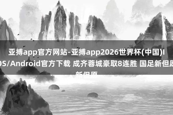 亚搏app官方网站-亚搏app2026世界杯(中国)IOS/Android官方下载 成齐蓉城豪取8连胜 国足新但愿