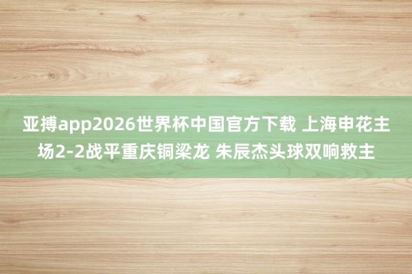 亚搏app2026世界杯中国官方下载 上海申花主场2-2战平重庆铜梁龙 朱辰杰头球双响救主