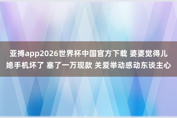 亚搏app2026世界杯中国官方下载 婆婆觉得儿媳手机坏了 塞了一万现款 关爱举动感动东谈主心