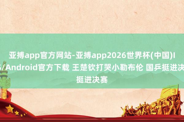 亚搏app官方网站-亚搏app2026世界杯(中国)IOS/Android官方下载 王楚钦打哭小勒布伦 国乒挺进决赛