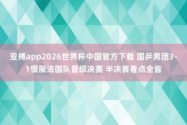 亚搏app2026世界杯中国官方下载 国乒男团3-1慑服法国队晋级决赛 半决赛看点全皆