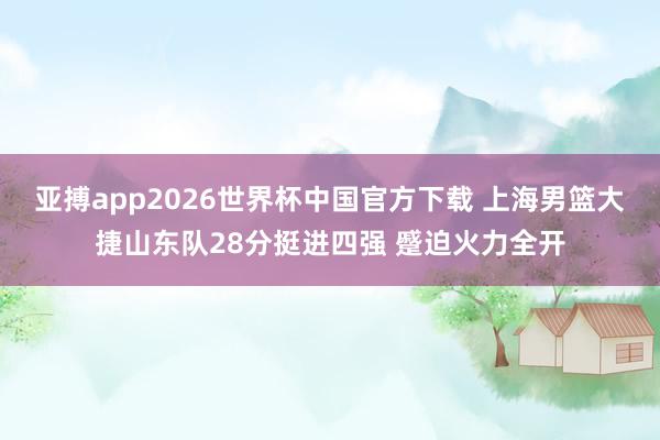 亚搏app2026世界杯中国官方下载 上海男篮大捷山东队28分挺进四强 蹙迫火力全开