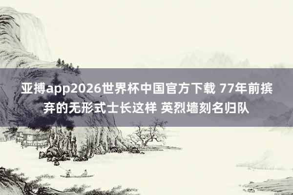 亚搏app2026世界杯中国官方下载 77年前摈弃的无形式士长这样 英烈墙刻名归队