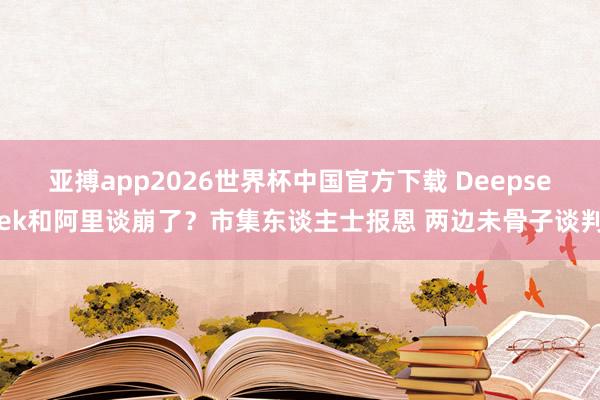 亚搏app2026世界杯中国官方下载 Deepseek和阿里谈崩了？市集东谈主士报恩 两边未骨子谈判
