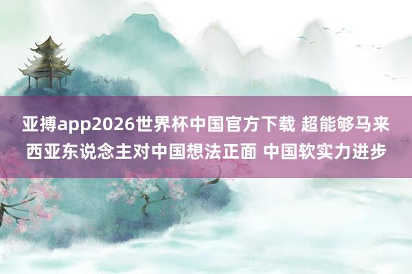 亚搏app2026世界杯中国官方下载 超能够马来西亚东说念主对中国想法正面 中国软实力进步
