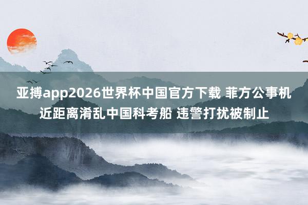 亚搏app2026世界杯中国官方下载 菲方公事机近距离淆乱中国科考船 违警打扰被制止