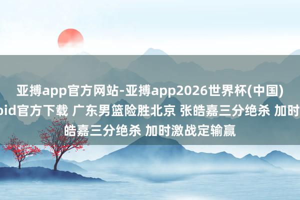 亚搏app官方网站-亚搏app2026世界杯(中国)IOS/Android官方下载 广东男篮险胜北京 张皓嘉三分绝杀 加时激战定输赢