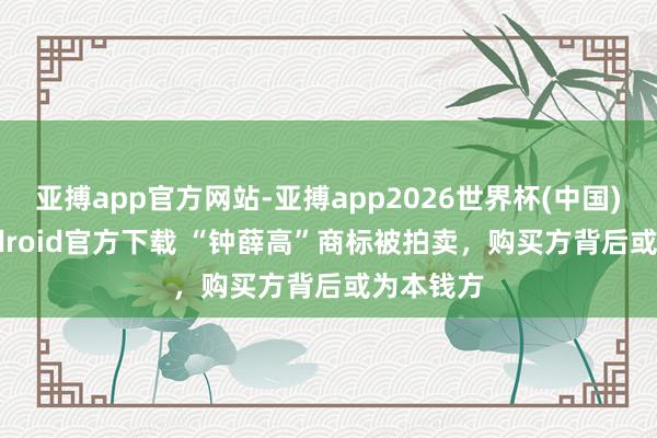 亚搏app官方网站-亚搏app2026世界杯(中国)IOS/Android官方下载 “钟薛高”商标被拍卖，购买方背后或为本钱方