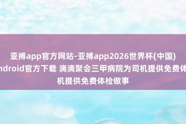 亚搏app官方网站-亚搏app2026世界杯(中国)IOS/Android官方下载 滴滴聚会三甲病院为司机提供免费体检做事
