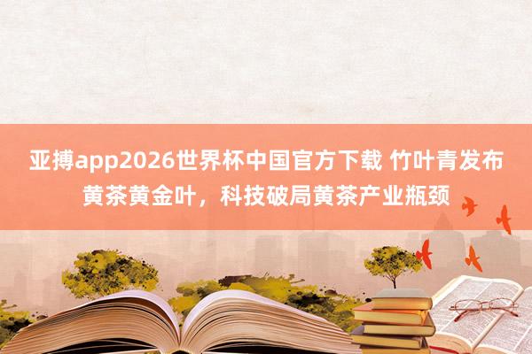 亚搏app2026世界杯中国官方下载 竹叶青发布黄茶黄金叶,科技破局黄茶产业瓶颈