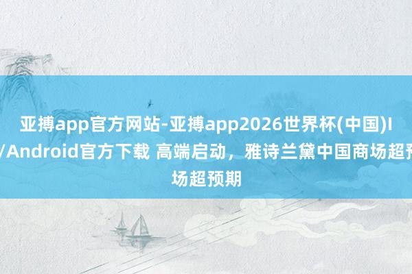 亚搏app官方网站-亚搏app2026世界杯(中国)IOS/Android官方下载 高端启动，雅诗兰黛中国商场超预期
