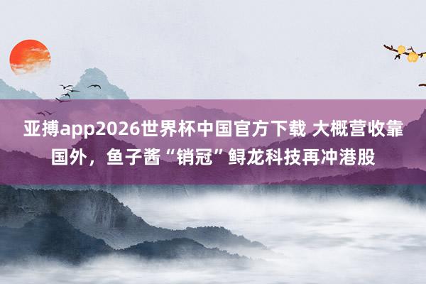 亚搏app2026世界杯中国官方下载 大概营收靠国外，鱼子酱“销冠”鲟龙科技再冲港股