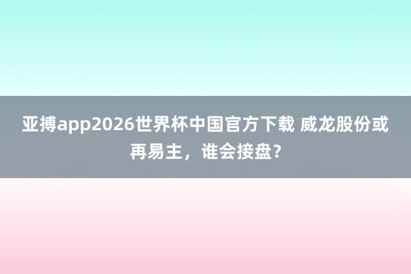 亚搏app2026世界杯中国官方下载 威龙股份或再易主，谁会接盘？
