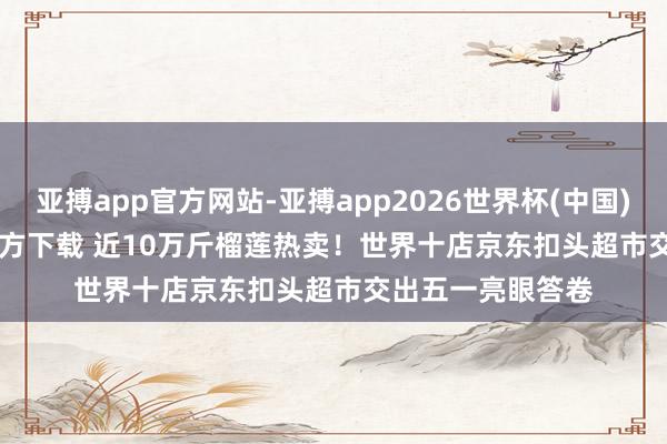亚搏app官方网站-亚搏app2026世界杯(中国)IOS/Android官方下载 近10万斤榴莲热卖！世界十店京东扣头超市交出五一亮眼答卷