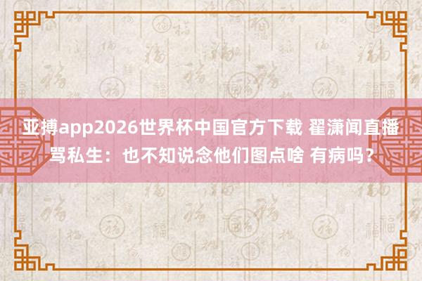 亚搏app2026世界杯中国官方下载 翟潇闻直播骂私生:也不知说念他们图点啥 有病吗?