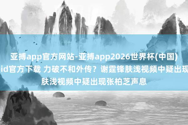 亚搏app官方网站-亚搏app2026世界杯(中国)IOS/Android官方下载 力破不和外传？谢霆锋肤浅视频中疑出现张柏芝声息