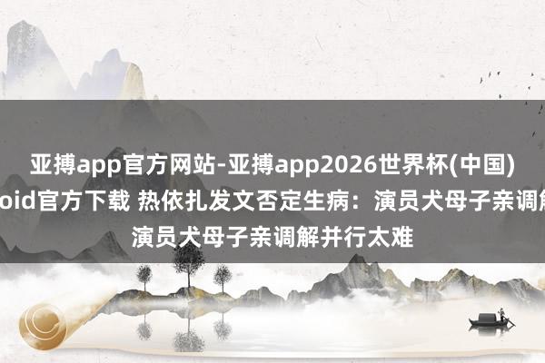 亚搏app官方网站-亚搏app2026世界杯(中国)IOS/Android官方下载 热依扎发文否定生病：演员犬母子亲调解并行太难