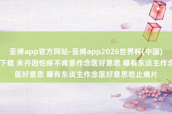 亚搏app官方网站-亚搏app2026世界杯(中国)IOS/Android官方下载 朱丹因怕疼不肯意作念医好意思 曝有东谈主作念医好意思吃止痛片