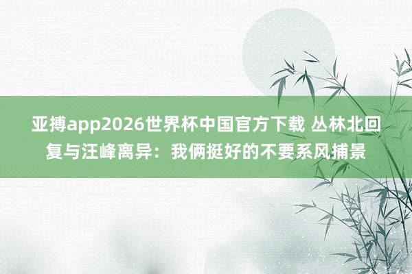 亚搏app2026世界杯中国官方下载 丛林北回复与汪峰离异：我俩挺好的不要系风捕景