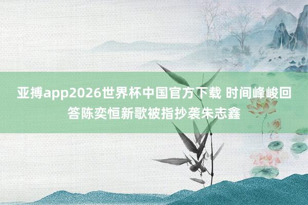 亚搏app2026世界杯中国官方下载 时间峰峻回答陈奕恒新歌被指抄袭朱志鑫