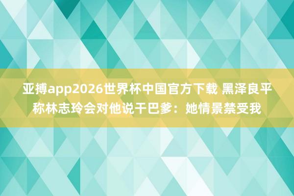 亚搏app2026世界杯中国官方下载 黑泽良平称林志玲会对他说干巴爹：她情景禁受我