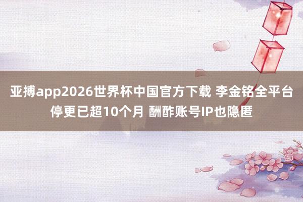 亚搏app2026世界杯中国官方下载 李金铭全平台停更已超10个月 酬酢账号IP也隐匿
