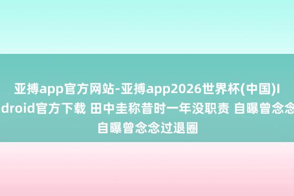 亚搏app官方网站-亚搏app2026世界杯(中国)IOS/Android官方下载 田中圭称昔时一年没职责 自曝曾念念过退圈