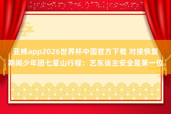 亚搏app2026世界杯中国官方下载 对接恢复期间少年团七星山行程:艺东谈主安全是第一位