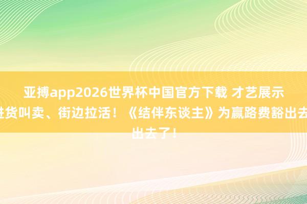 亚搏app2026世界杯中国官方下载 才艺展示、进货叫卖、街边拉活！《结伴东谈主》为赢路费豁出去了！