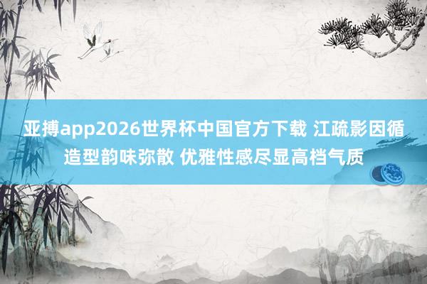 亚搏app2026世界杯中国官方下载 江疏影因循造型韵味弥散 优雅性感尽显高档气质