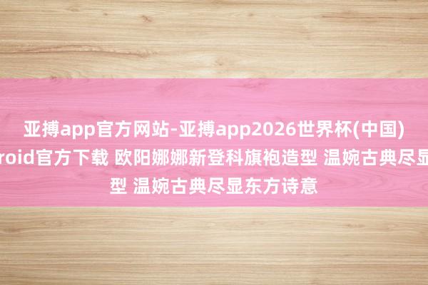 亚搏app官方网站-亚搏app2026世界杯(中国)IOS/Android官方下载 欧阳娜娜新登科旗袍造型 温婉古典尽显东方诗意
