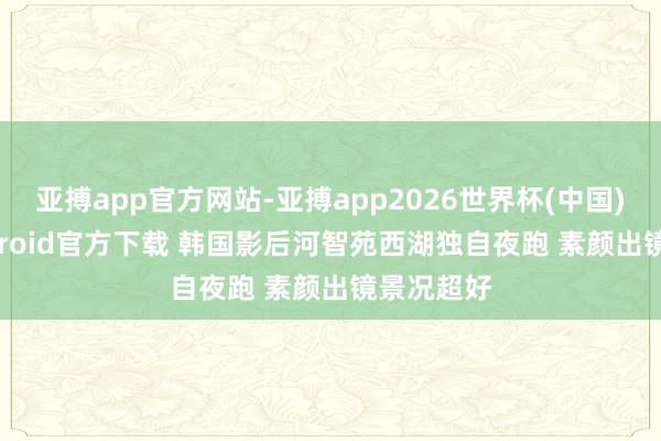 亚搏app官方网站-亚搏app2026世界杯(中国)IOS/Android官方下载 韩国影后河智苑西湖独自夜跑 素颜出镜景况超好