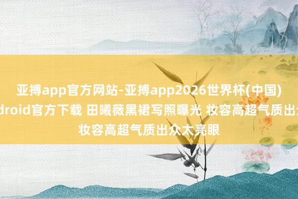 亚搏app官方网站-亚搏app2026世界杯(中国)IOS/Android官方下载 田曦薇黑裙写照曝光 妆容高超气质出众太亮眼