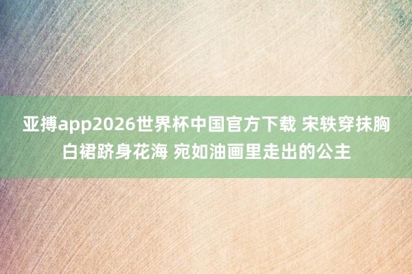 亚搏app2026世界杯中国官方下载 宋轶穿抹胸白裙跻身花海 宛如油画里走出的公主