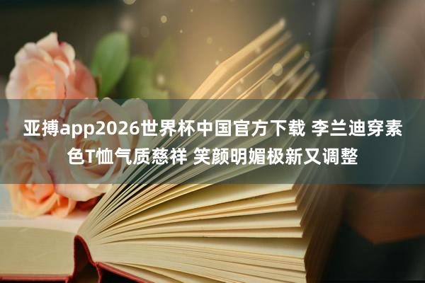 亚搏app2026世界杯中国官方下载 李兰迪穿素色T恤气质慈祥 笑颜明媚极新又调整