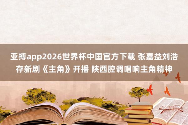亚搏app2026世界杯中国官方下载 张嘉益刘浩存新剧《主角》开播 陕西腔调唱响主角精神
