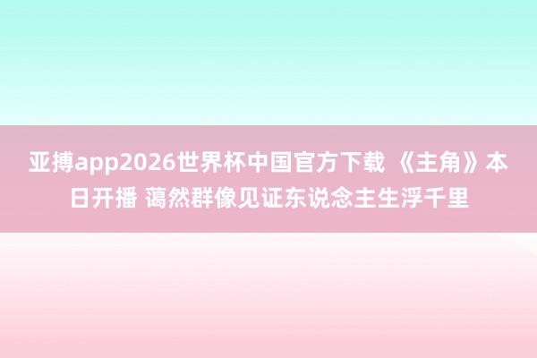 亚搏app2026世界杯中国官方下载 《主角》本日开播 蔼然群像见证东说念主生浮千里