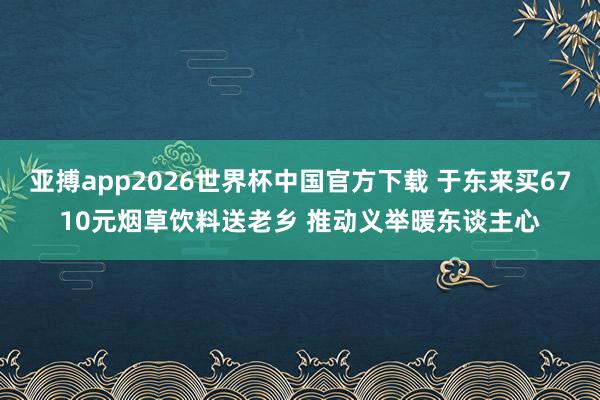 亚搏app2026世界杯中国官方下载 于东来买6710元烟草饮料送老乡 推动义举暖东谈主心