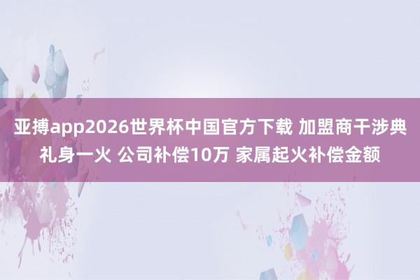 亚搏app2026世界杯中国官方下载 加盟商干涉典礼身一火 公司补偿10万 家属起火补偿金额