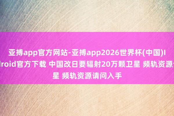 亚搏app官方网站-亚搏app2026世界杯(中国)IOS/Android官方下载 中国改日要辐射20万颗卫星 频轨资源请问入手