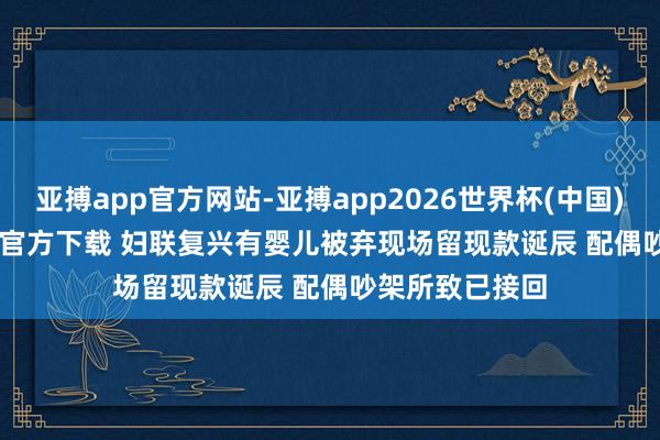 亚搏app官方网站-亚搏app2026世界杯(中国)IOS/Android官方下载 妇联复兴有婴儿被弃现场留现款诞辰 配偶吵架所致已接回