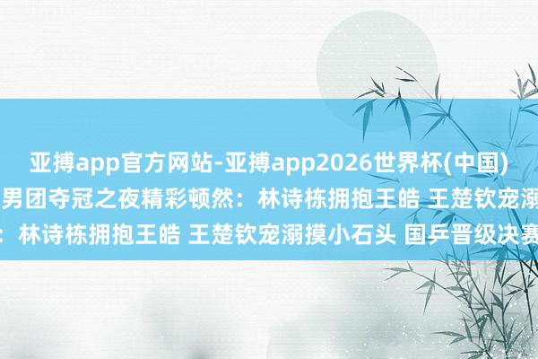 亚搏app官方网站-亚搏app2026世界杯(中国)IOS/Android官方下载 男团夺冠之夜精彩顿然：林诗栋拥抱王皓 王楚钦宠溺摸小石头 国乒晋级决赛