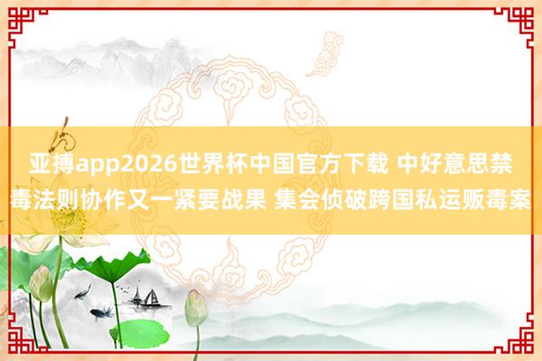 亚搏app2026世界杯中国官方下载 中好意思禁毒法则协作又一紧要战果 集会侦破跨国私运贩毒案