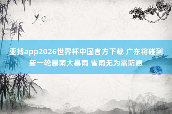 亚搏app2026世界杯中国官方下载 广东将碰到新一轮暴雨大暴雨 雷雨无为需防患