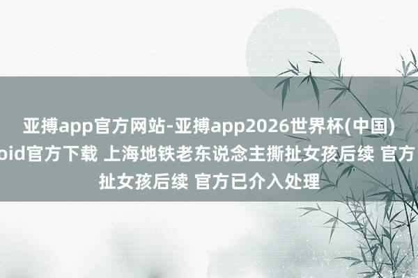 亚搏app官方网站-亚搏app2026世界杯(中国)IOS/Android官方下载 上海地铁老东说念主撕扯女孩后续 官方已介入处理
