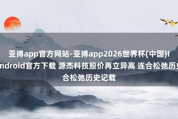 亚搏app官方网站-亚搏app2026世界杯(中国)IOS/Android官方下载 源杰科技股价再立异高 连合松弛历史记载