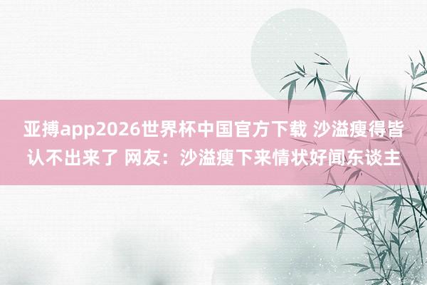 亚搏app2026世界杯中国官方下载 沙溢瘦得皆认不出来了 网友:沙溢瘦下来情状好闻东谈主