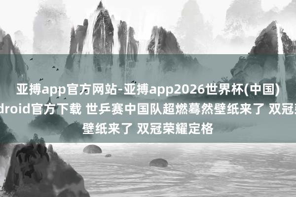 亚搏app官方网站-亚搏app2026世界杯(中国)IOS/Android官方下载 世乒赛中国队超燃蓦然壁纸来了 双冠荣耀定格