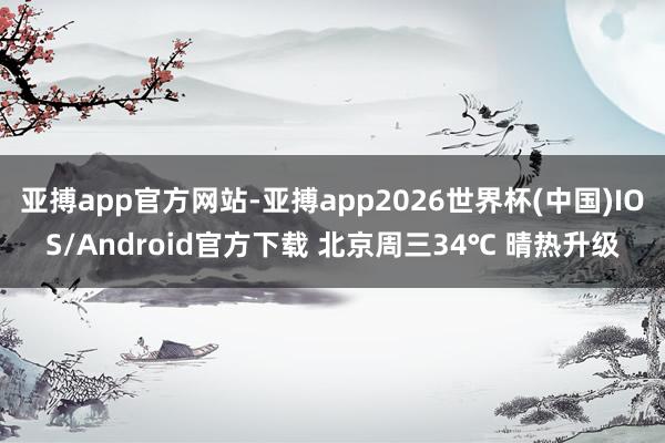 亚搏app官方网站-亚搏app2026世界杯(中国)IOS/Android官方下载 北京周三34℃ 晴热升级