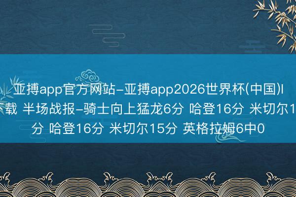 亚搏app官方网站-亚搏app2026世界杯(中国)IOS/Android官方下载 半场战报-骑士向上猛龙6分 哈登16分 米切尔15分 英格拉姆6中0
